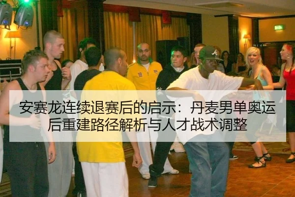 安赛龙连续退赛后的启示：丹麦男单奥运后重建路径解析与人才战术调整