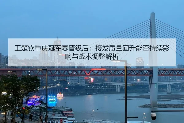 王楚钦重庆冠军赛晋级后：接发质量回升能否持续影响与战术调整解析