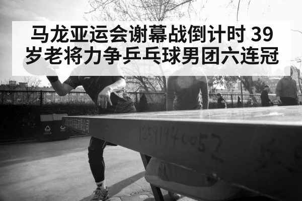 马龙亚运会谢幕战倒计时 39岁老将力争乒乓球男团六连冠