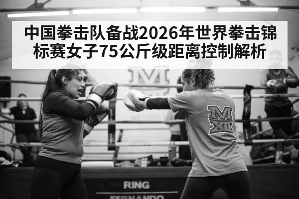 中国拳击队备战2026年世界拳击锦标赛女子75公斤级距离控制解析